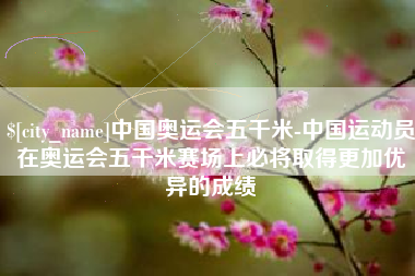 澳门中国奥运会五千米-中国运动员在奥运会五千米赛场上必将取得更加优异的成绩