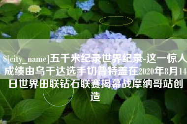 澳门五千米纪录世界纪录-这一惊人成绩由乌干达选手切普特盖在2020年8月14日世界田联钻石联赛揭幕战摩纳哥站创造