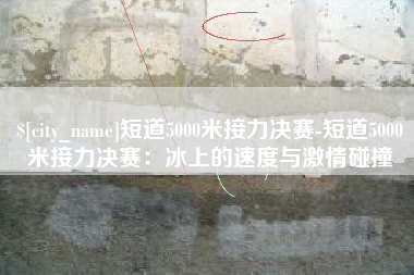 澳门短道5000米接力决赛-短道5000米接力决赛：冰上的速度与激情碰撞