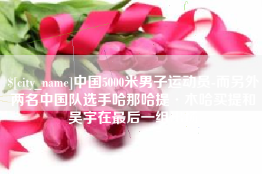澳门中国5000米男子运动员-而另外两名中国队选手哈那哈提·木哈买提和吴宇在最后一组出场