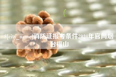 澳门消防证报考条件2024年官网烟台福山